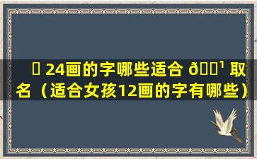 ☘ 24画的字哪些适合 🌹 取名（适合女孩12画的字有哪些）